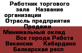 Работник торгового зала › Название организации ­ Team PRO 24 › Отрасль предприятия ­ Продажи › Минимальный оклад ­ 25 000 - Все города Работа » Вакансии   . Кабардино-Балкарская респ.,Нальчик г.